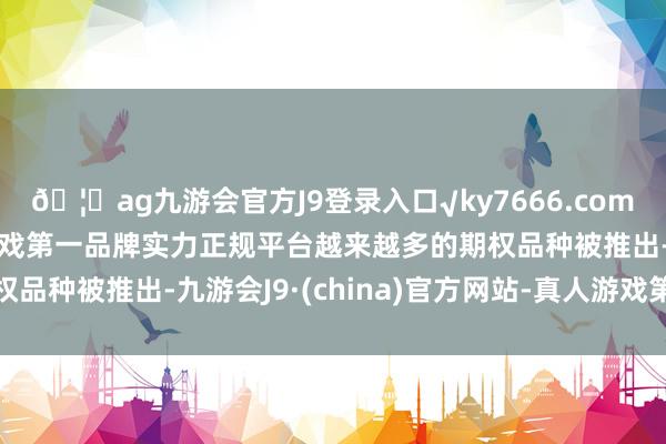 🦄ag九游会官方J9登录入口√ky7666.com√ag九游会官网真人游戏第一品牌实力正规平台越来越多的期权品种被推出-九游会J9·(china)官方网站-真人游戏第一品牌