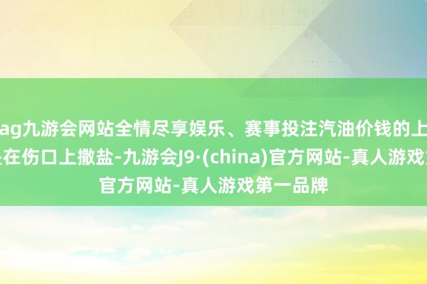 ag九游会网站全情尽享娱乐、赛事投注汽油价钱的上升无疑是在伤口上撒盐-九游会J9·(china)官方网站-真人游戏第一品牌