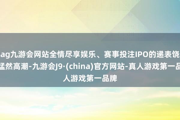 ag九游会网站全情尽享娱乐、赛事投注IPO的递表饶恕猛然高潮-九游会J9·(china)官方网站-真人游戏第一品牌