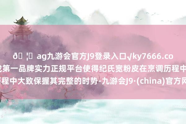 🦄ag九游会官方J9登录入口√ky7666.com√ag九游会官网真人游戏第一品牌实力正规平台使得纪氏宽粉皮在烹调历程中大致保握其完整的时势-九游会J9·(china)官方网站-真人游戏第一品牌
