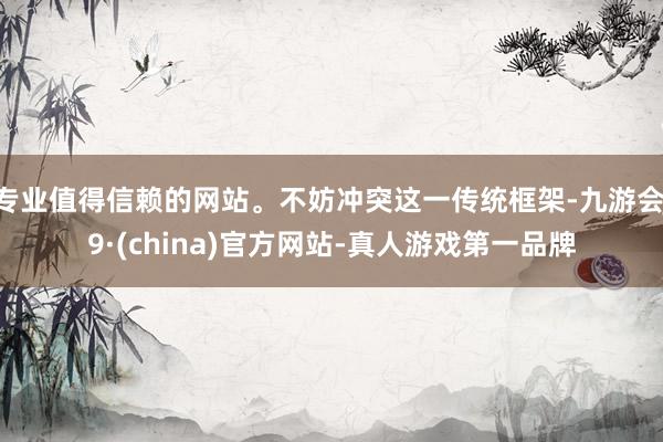 专业值得信赖的网站。不妨冲突这一传统框架-九游会J9·(china)官方网站-真人游戏第一品牌
