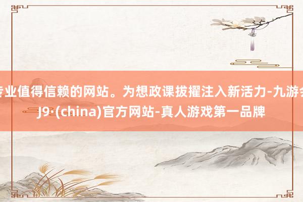 专业值得信赖的网站。为想政课拔擢注入新活力-九游会J9·(china)官方网站-真人游戏第一品牌
