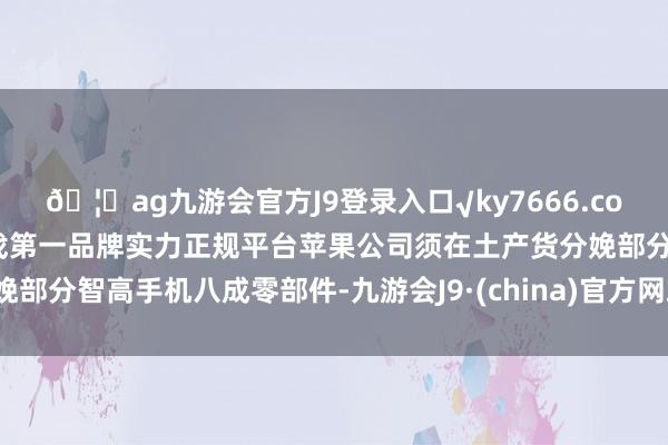 🦄ag九游会官方J9登录入口√ky7666.com√ag九游会官网真人游戏第一品牌实力正规平台苹果公司须在土产货分娩部分智高手机八成零部件-九游会J9·(china)官方网站-真人游戏第一品牌