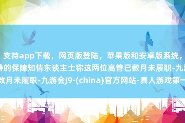 支持app下载，网页版登陆，苹果版和安卓版系统，让您的资金得到最完善的保障知情东谈主士称这两位高管已数月未履职-九游会J9·(china)官方网站-真人游戏第一品牌