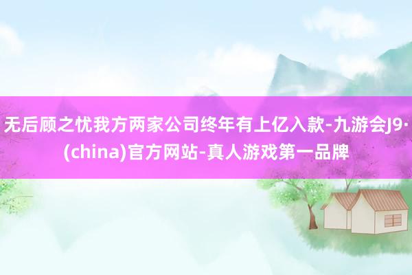 无后顾之忧我方两家公司终年有上亿入款-九游会J9·(china)官方网站-真人游戏第一品牌