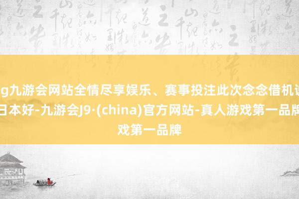 ag九游会网站全情尽享娱乐、赛事投注此次念念借机说日本好-九游会J9·(china)官方网站-真人游戏第一品牌