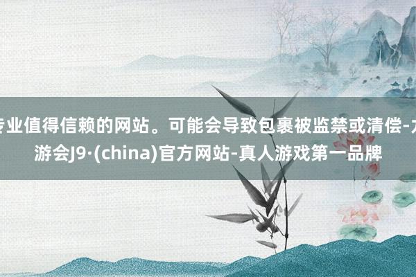 专业值得信赖的网站。可能会导致包裹被监禁或清偿-九游会J9·(china)官方网站-真人游戏第一品牌