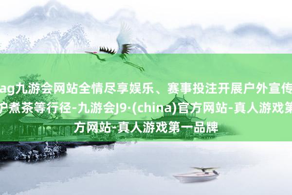ag九游会网站全情尽享娱乐、赛事投注开展户外宣传以及围炉煮茶等行径-九游会J9·(china)官方网站-真人游戏第一品牌