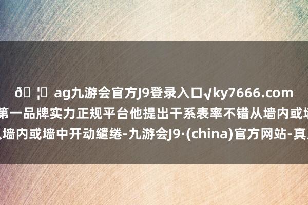 🦄ag九游会官方J9登录入口√ky7666.com√ag九游会官网真人游戏第一品牌实力正规平台他提出干系表率不错从墙内或墙中开动缱绻-九游会J9·(china)官方网站-真人游戏第一品牌