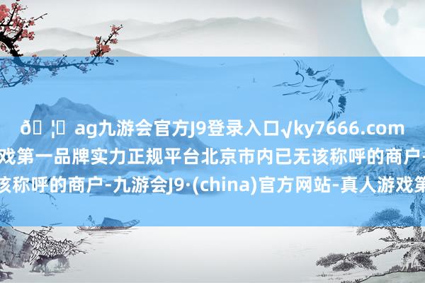 🦄ag九游会官方J9登录入口√ky7666.com√ag九游会官网真人游戏第一品牌实力正规平台北京市内已无该称呼的商户-九游会J9·(china)官方网站-真人游戏第一品牌