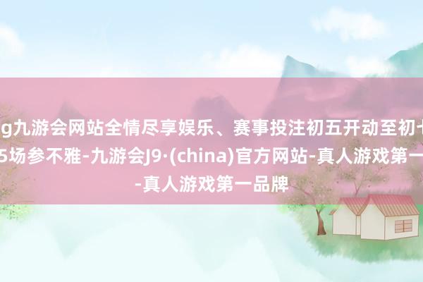 ag九游会网站全情尽享娱乐、赛事投注初五开动至初七怒放5场参不雅-九游会J9·(china)官方网站-真人游戏第一品牌