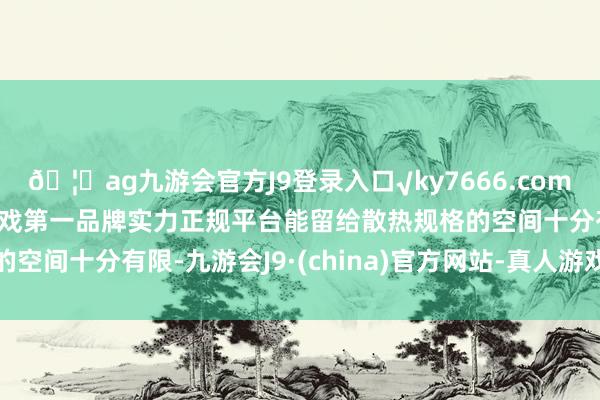 🦄ag九游会官方J9登录入口√ky7666.com√ag九游会官网真人游戏第一品牌实力正规平台能留给散热规格的空间十分有限-九游会J9·(china)官方网站-真人游戏第一品牌