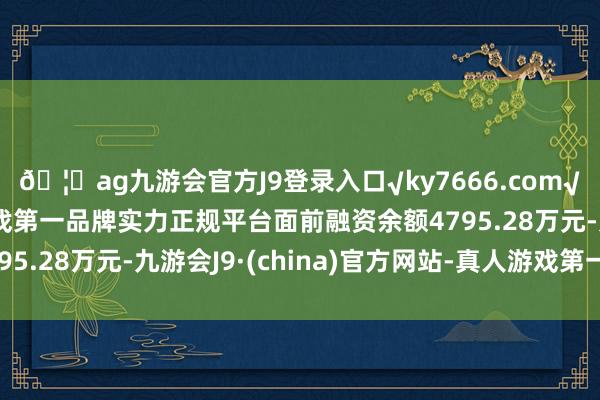 🦄ag九游会官方J9登录入口√ky7666.com√ag九游会官网真人游戏第一品牌实力正规平台面前融资余额4795.28万元-九游会J9·(china)官方网站-真人游戏第一品牌