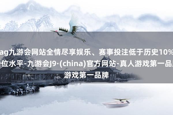 ag九游会网站全情尽享娱乐、赛事投注低于历史10%分位水平-九游会J9·(china)官方网站-真人游戏第一品牌