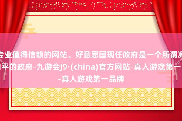 专业值得信赖的网站。好意思国现任政府是一个所谓凝视和平的政府-九游会J9·(china)官方网站-真人游戏第一品牌