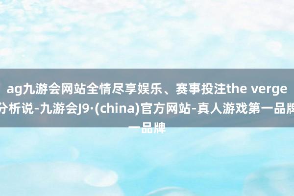 ag九游会网站全情尽享娱乐、赛事投注the verge分析说-九游会J9·(china)官方网站-真人游戏第一品牌