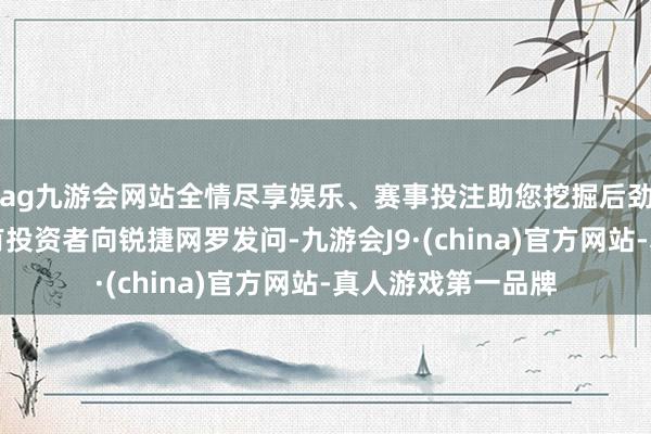ag九游会网站全情尽享娱乐、赛事投注助您挖掘后劲主题契机！		有投资者向锐捷网罗发问-九游会J9·(china)官方网站-真人游戏第一品牌
