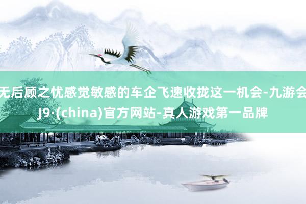 无后顾之忧　　感觉敏感的车企飞速收拢这一机会-九游会J9·(china)官方网站-真人游戏第一品牌