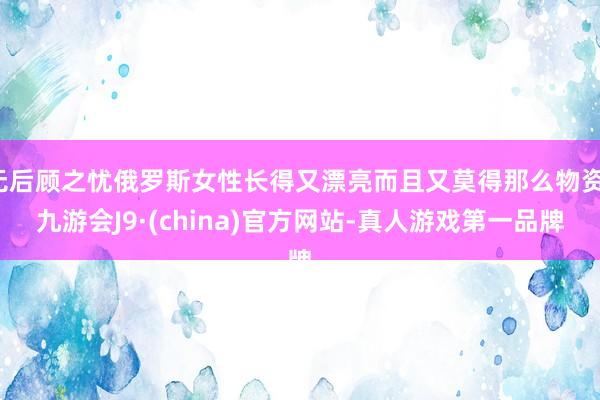 无后顾之忧俄罗斯女性长得又漂亮而且又莫得那么物资-九游会J9·(china)官方网站-真人游戏第一品牌