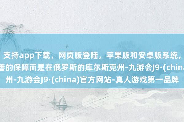 支持app下载，网页版登陆，苹果版和安卓版系统，让您的资金得到最完善的保障而是在俄罗斯的库尔斯克州-九游会J9·(china)官方网站-真人游戏第一品牌