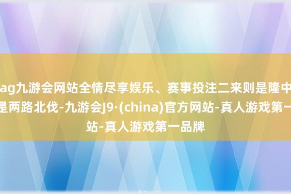 ag九游会网站全情尽享娱乐、赛事投注二来则是隆中对则是两路北伐-九游会J9·(china)官方网站-真人游戏第一品牌