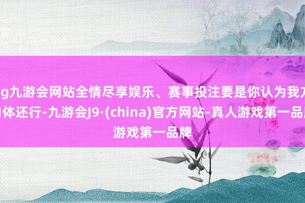 ag九游会网站全情尽享娱乐、赛事投注要是你认为我方肉体还行-九游会J9·(china)官方网站-真人游戏第一品牌