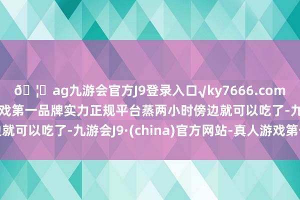 🦄ag九游会官方J9登录入口√ky7666.com√ag九游会官网真人游戏第一品牌实力正规平台蒸两小时傍边就可以吃了-九游会J9·(china)官方网站-真人游戏第一品牌