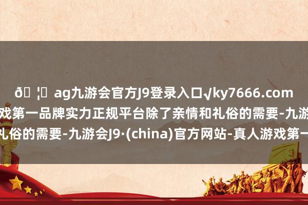🦄ag九游会官方J9登录入口√ky7666.com√ag九游会官网真人游戏第一品牌实力正规平台除了亲情和礼俗的需要-九游会J9·(china)官方网站-真人游戏第一品牌
