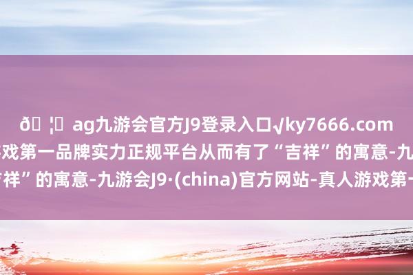 🦄ag九游会官方J9登录入口√ky7666.com√ag九游会官网真人游戏第一品牌实力正规平台从而有了“吉祥”的寓意-九游会J9·(china)官方网站-真人游戏第一品牌