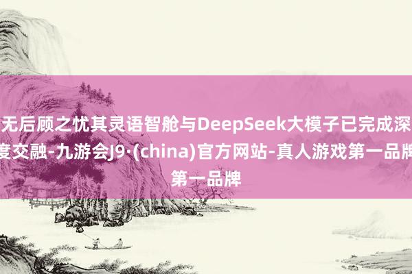 无后顾之忧其灵语智舱与DeepSeek大模子已完成深度交融-九游会J9·(china)官方网站-真人游戏第一品牌