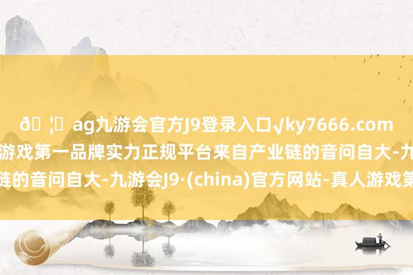 🦄ag九游会官方J9登录入口√ky7666.com√ag九游会官网真人游戏第一品牌实力正规平台　　来自产业链的音问自大-九游会J9·(china)官方网站-真人游戏第一品牌
