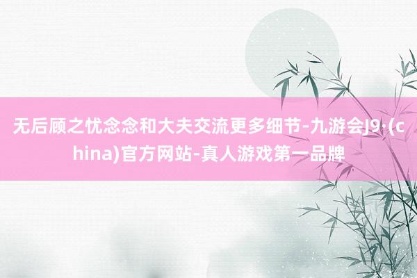 无后顾之忧念念和大夫交流更多细节-九游会J9·(china)官方网站-真人游戏第一品牌