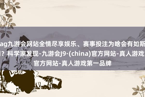 ag九游会网站全情尽享娱乐、赛事投注为啥会有如斯大的不同？科学家发现-九游会J9·(china)官方网站-真人游戏第一品牌