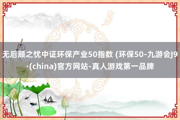 无后顾之忧中证环保产业50指数 (环保50-九游会J9·(china)官方网站-真人游戏第一品牌