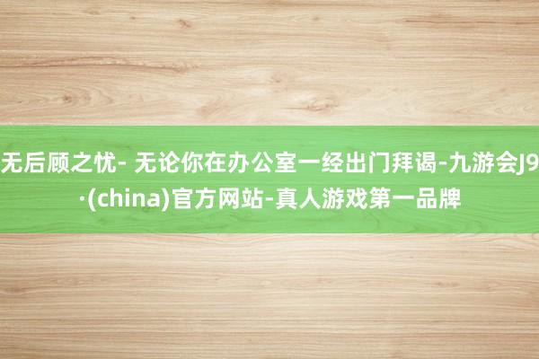 无后顾之忧- 无论你在办公室一经出门拜谒-九游会J9·(china)官方网站-真人游戏第一品牌