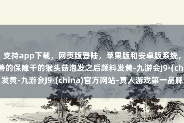 支持app下载，网页版登陆，苹果版和安卓版系统，让您的资金得到最完善的保障干的猴头菇泡发之后颜料发黄-九游会J9·(china)官方网站-真人游戏第一品牌