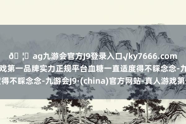 🦄ag九游会官方J9登录入口√ky7666.com√ag九游会官网真人游戏第一品牌实力正规平台血糖一直适度得不睬念念-九游会J9·(china)官方网站-真人游戏第一品牌