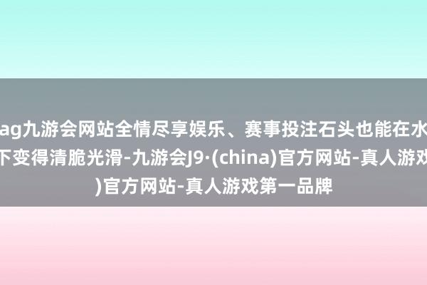 ag九游会网站全情尽享娱乐、赛事投注石头也能在水流的冲刷下变得清脆光滑-九游会J9·(china)官方网站-真人游戏第一品牌