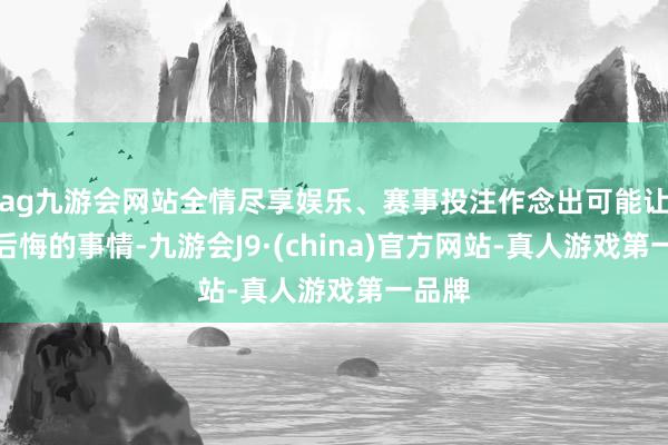 ag九游会网站全情尽享娱乐、赛事投注作念出可能让我方后悔的事情-九游会J9·(china)官方网站-真人游戏第一品牌