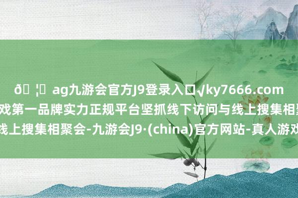 🦄ag九游会官方J9登录入口√ky7666.com√ag九游会官网真人游戏第一品牌实力正规平台坚抓线下访问与线上搜集相聚会-九游会J9·(china)官方网站-真人游戏第一品牌