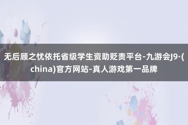 无后顾之忧依托省级学生资助贬责平台-九游会J9·(china)官方网站-真人游戏第一品牌