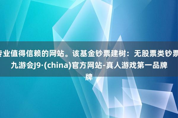 专业值得信赖的网站。该基金钞票建树：无股票类钞票-九游会J9·(china)官方网站-真人游戏第一品牌
