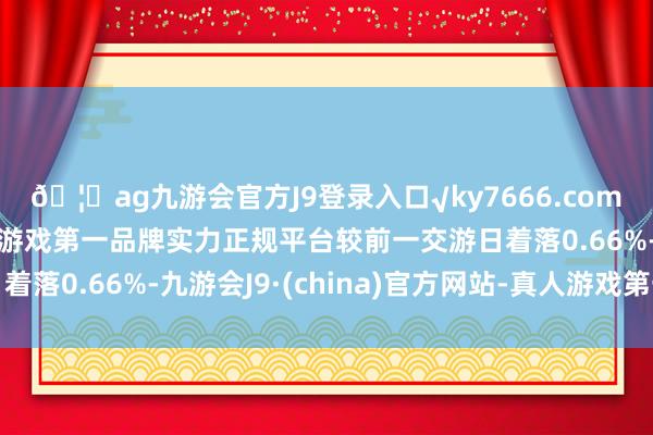 🦄ag九游会官方J9登录入口√ky7666.com√ag九游会官网真人游戏第一品牌实力正规平台较前一交游日着落0.66%-九游会J9·(china)官方网站-真人游戏第一品牌