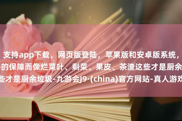 支持app下载，网页版登陆，苹果版和安卓版系统，让您的资金得到最完善的保障而像烂菜叶、剩菜、果皮、茶渣这些才是厨余垃圾-九游会J9·(china)官方网站-真人游戏第一品牌