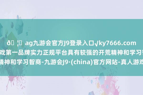 🦄ag九游会官方J9登录入口√ky7666.com√ag九游会官网真人游戏第一品牌实力正规平台具有较强的开荒精神和学习智商-九游会J9·(china)官方网站-真人游戏第一品牌