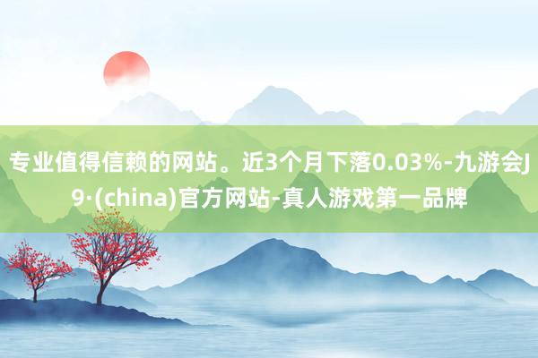 专业值得信赖的网站。近3个月下落0.03%-九游会J9·(china)官方网站-真人游戏第一品牌