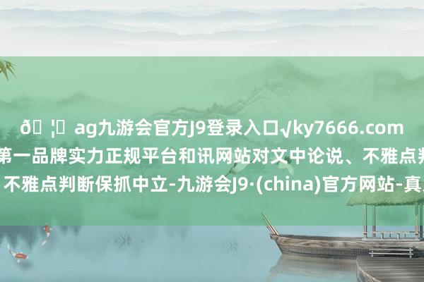 🦄ag九游会官方J9登录入口√ky7666.com√ag九游会官网真人游戏第一品牌实力正规平台和讯网站对文中论说、不雅点判断保抓中立-九游会J9·(china)官方网站-真人游戏第一品牌