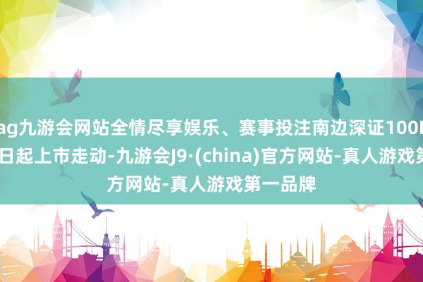 ag九游会网站全情尽享娱乐、赛事投注南边深证100ETF4月9日起上市走动-九游会J9·(china)官方网站-真人游戏第一品牌