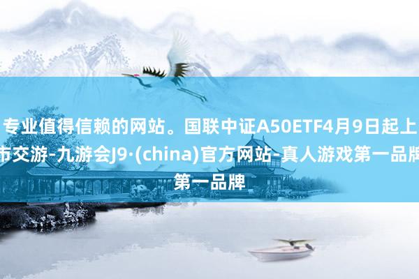 专业值得信赖的网站。国联中证A50ETF4月9日起上市交游-九游会J9·(china)官方网站-真人游戏第一品牌