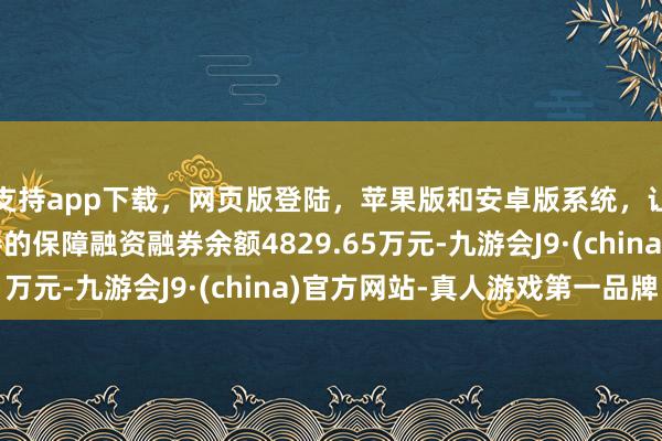 支持app下载，网页版登陆，苹果版和安卓版系统，让您的资金得到最完善的保障融资融券余额4829.65万元-九游会J9·(china)官方网站-真人游戏第一品牌